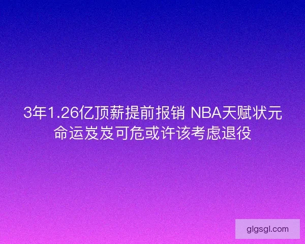 3年1.26亿顶薪提前报销 NBA天赋状元命运岌岌可危或许该考虑退役