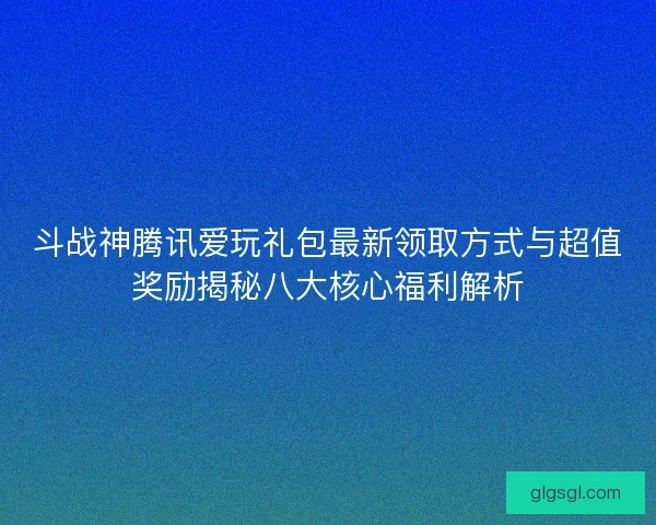斗战神腾讯爱玩礼包最新领取方式与超值奖励揭秘八大核心福利解析