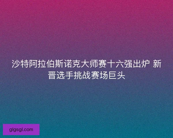 沙特阿拉伯斯诺克大师赛十六强出炉 新晋选手挑战赛场巨头