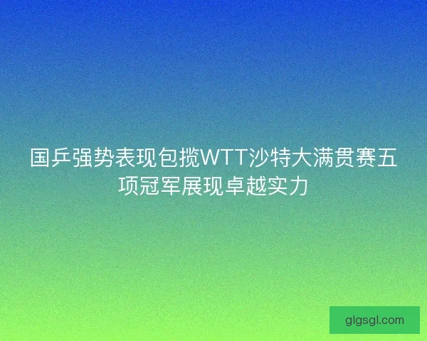 国乒强势表现包揽WTT沙特大满贯赛五项冠军展现卓越实力