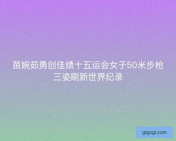 苗婉茹勇创佳绩十五运会女子50米步枪三姿刷新世界纪录