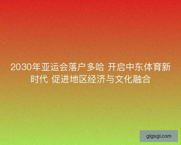 2030年亚运会落户多哈 开启中东体育新时代 促进地区经济与文化融合