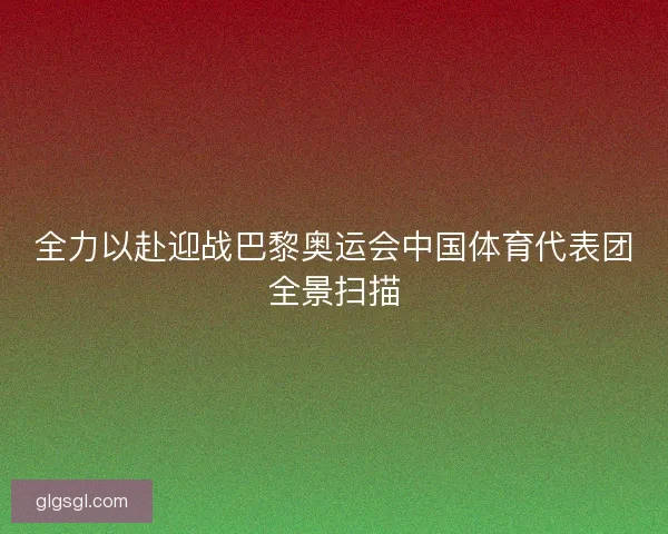 全力以赴迎战巴黎奥运会中国体育代表团全景扫描