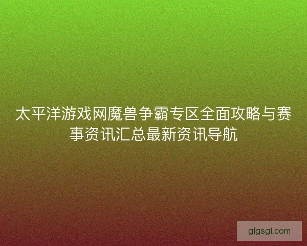 太平洋游戏网魔兽争霸专区全面攻略与赛事资讯汇总最新资讯导航