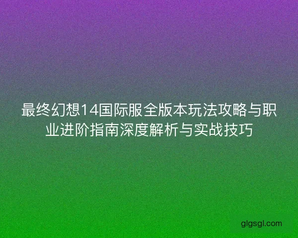 最终幻想14国际服全版本玩法攻略与职业进阶指南深度解析与实战技巧