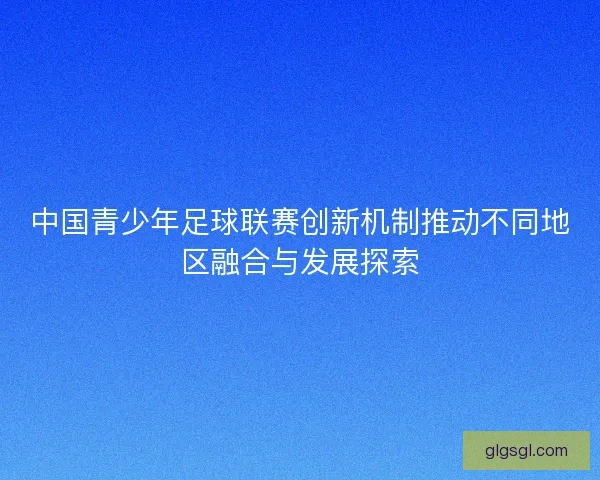 中国青少年足球联赛创新机制推动不同地区融合与发展探索