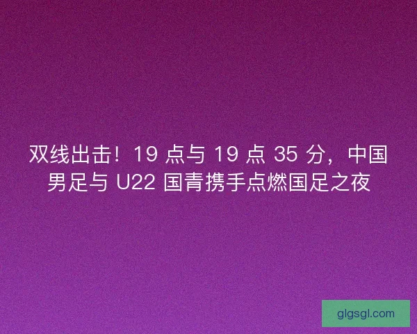 双线出击！19 点与 19 点 35 分，中国男足与 U22 国青携手点燃国足之夜