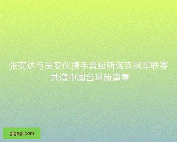 张安达与吴安仪携手晋级斯诺克冠军联赛 共谱中国台球新篇章