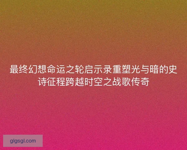 最终幻想命运之轮启示录重塑光与暗的史诗征程跨越时空之战歌传奇