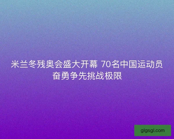 米兰冬残奥会盛大开幕 70名中国运动员奋勇争先挑战极限