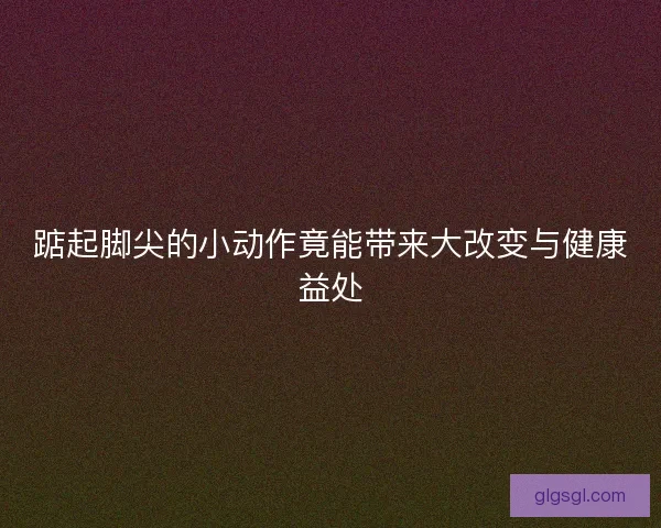 踮起脚尖的小动作竟能带来大改变与健康益处