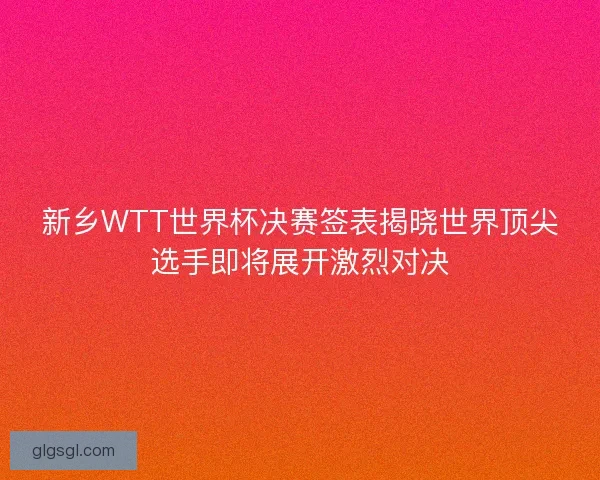 新乡WTT世界杯决赛签表揭晓世界顶尖选手即将展开激烈对决 新乡WTT世界杯决赛签表揭晓世界顶尖选手即将展开激烈对决