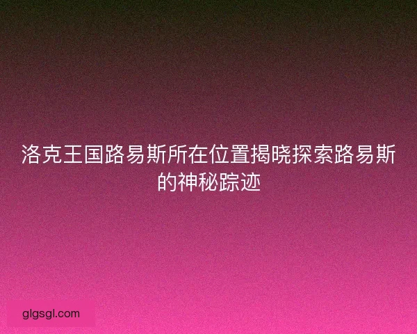 洛克王国路易斯所在位置揭晓探索路易斯的神秘踪迹