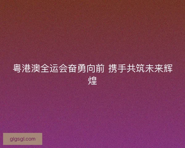 粤港澳全运会奋勇向前 携手共筑未来辉煌
