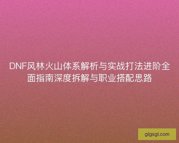 DNF风林火山体系解析与实战打法进阶全面指南深度拆解与职业搭配思路