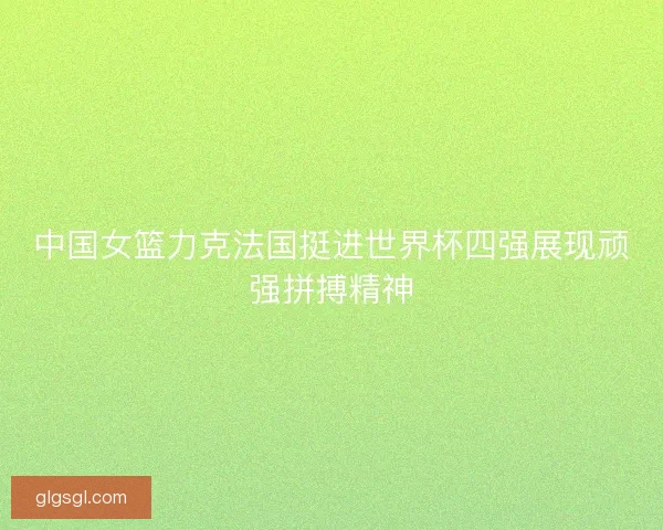 中国女篮力克法国挺进世界杯四强展现顽强拼搏精神