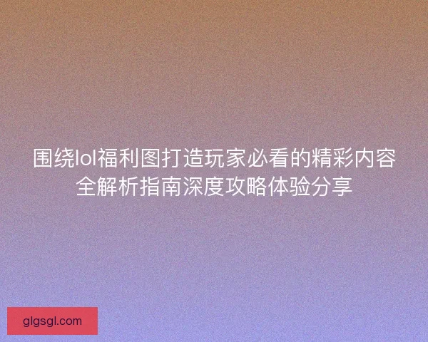 围绕lol福利图打造玩家必看的精彩内容全解析指南深度攻略体验分享