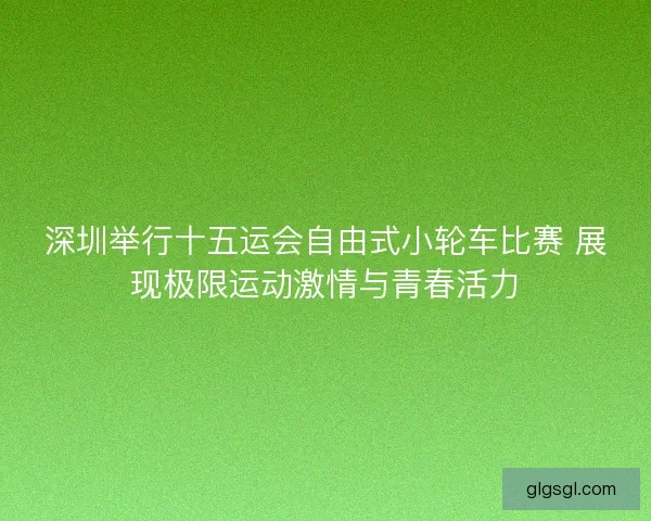 深圳举行十五运会自由式小轮车比赛 展现极限运动激情与青春活力