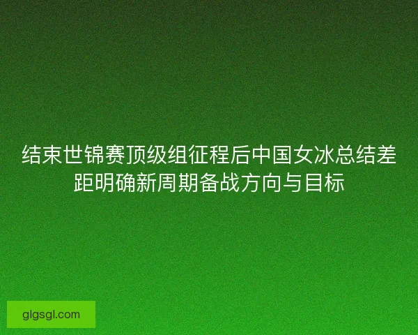 结束世锦赛顶级组征程后中国女冰总结差距明确新周期备战方向与目标