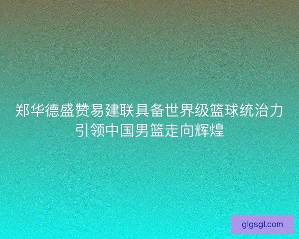 郑华德盛赞易建联具备世界级篮球统治力引领中国男篮走向辉煌