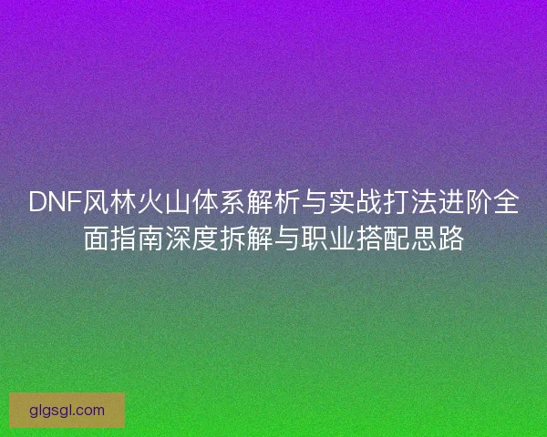 DNF风林火山体系解析与实战打法进阶全面指南深度拆解与职业搭配思路