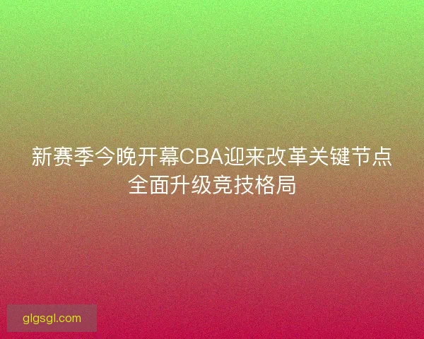 新赛季今晚开幕CBA迎来改革关键节点全面升级竞技格局