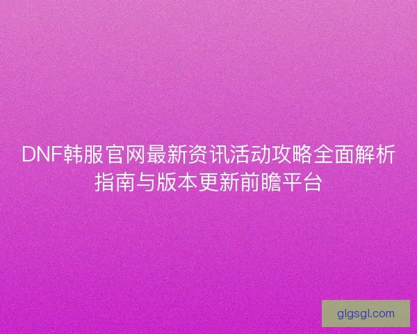 DNF韩服官网最新资讯活动攻略全面解析指南与版本更新前瞻平台