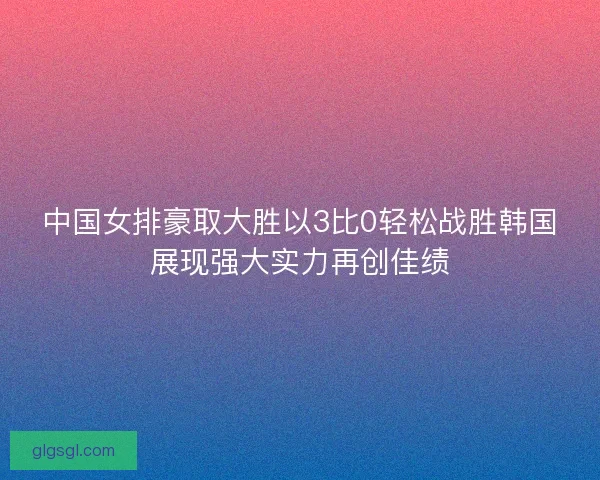 中国女排豪取大胜以3比0轻松战胜韩国展现强大实力再创佳绩