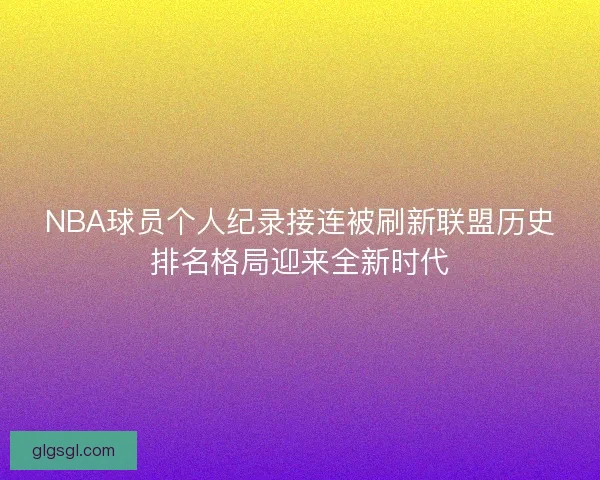 NBA球员个人纪录接连被刷新联盟历史排名格局迎来全新时代