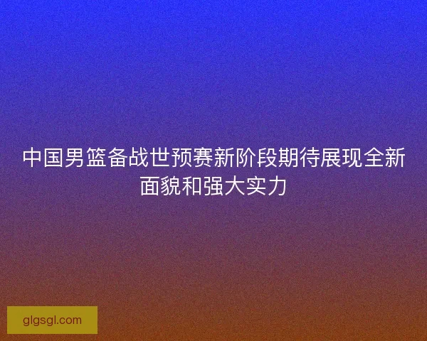 中国男篮备战世预赛新阶段期待展现全新面貌和强大实力
