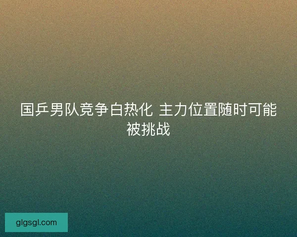 国乒男队竞争白热化 主力位置随时可能被挑战