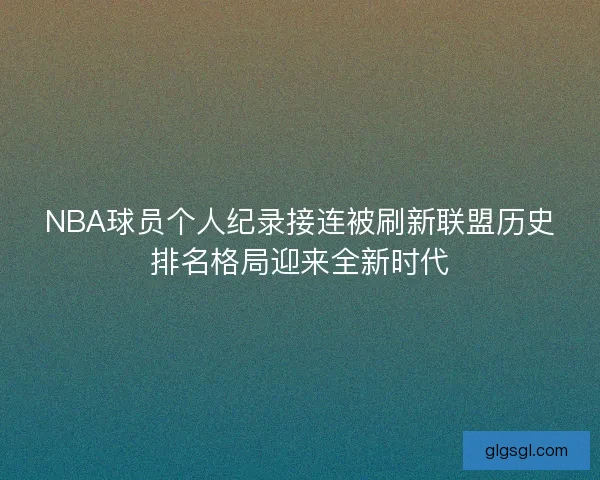 NBA球员个人纪录接连被刷新联盟历史排名格局迎来全新时代