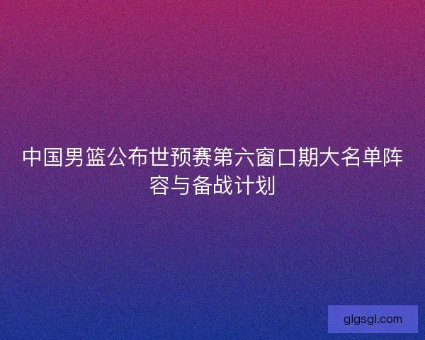 中国男篮公布世预赛第六窗口期大名单阵容与备战计划