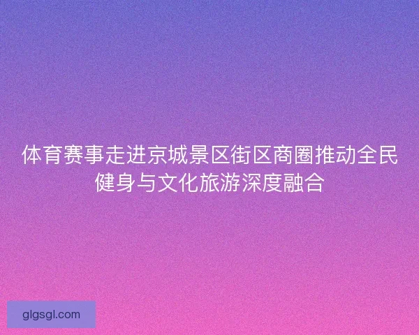 体育赛事走进京城景区街区商圈推动全民健身与文化旅游深度融合