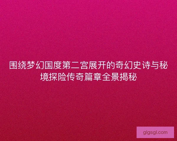 围绕梦幻国度第二宫展开的奇幻史诗与秘境探险传奇篇章全景揭秘