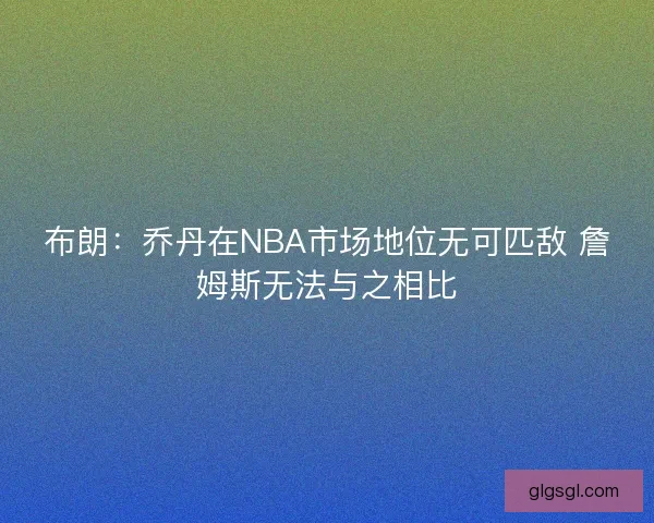 布朗：乔丹在NBA市场地位无可匹敌 詹姆斯无法与之相比