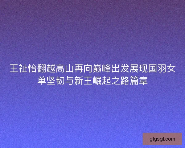 王祉怡翻越高山再向巅峰出发展现国羽女单坚韧与新王崛起之路篇章